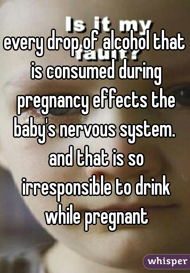 every drop of alcohol that is consumed during pregnancy effects the baby's nervous system.  and that is so irresponsible to drink while pregnant