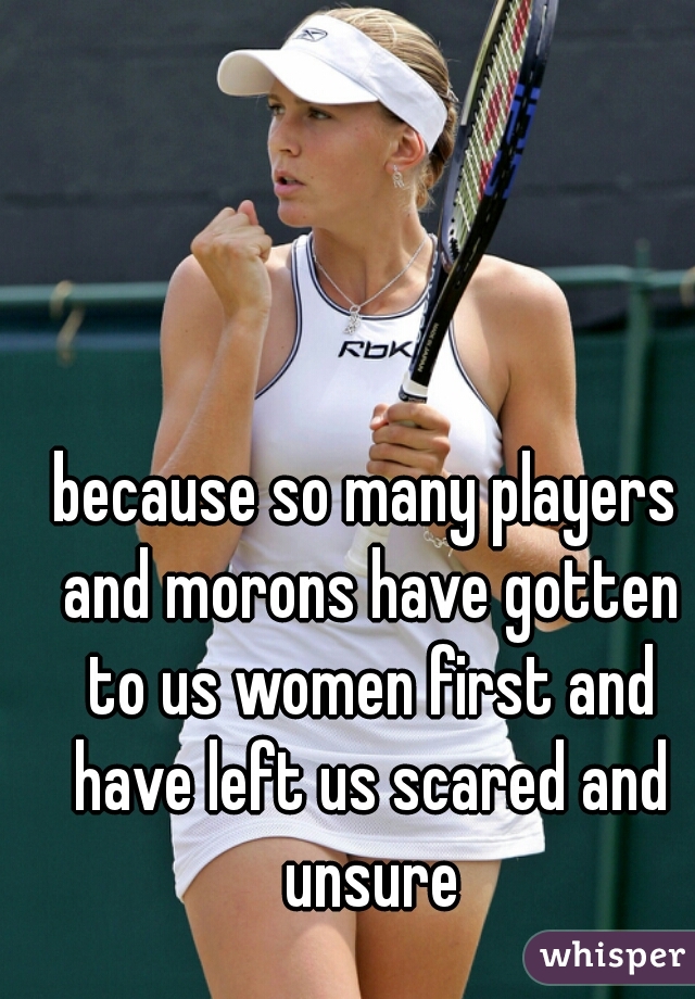 because so many players and morons have gotten to us women first and have left us scared and unsure