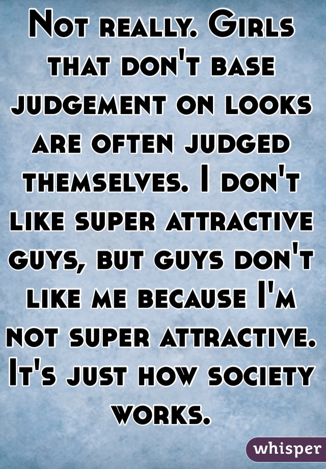Not really. Girls that don't base judgement on looks are often judged themselves. I don't like super attractive guys, but guys don't like me because I'm not super attractive. It's just how society works. 