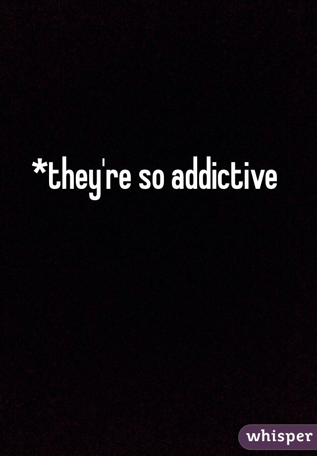 *they're so addictive