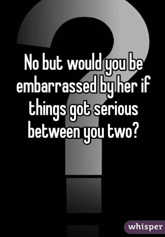 No but would you be embarrassed by her if things got serious between you two? 