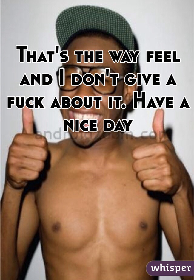 That's the way feel and I don't give a fuck about it. Have a nice day 