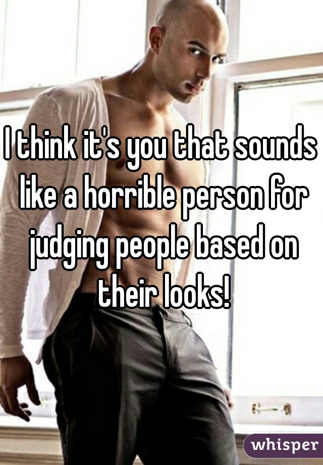 I think it's you that sounds like a horrible person for judging people based on their looks!