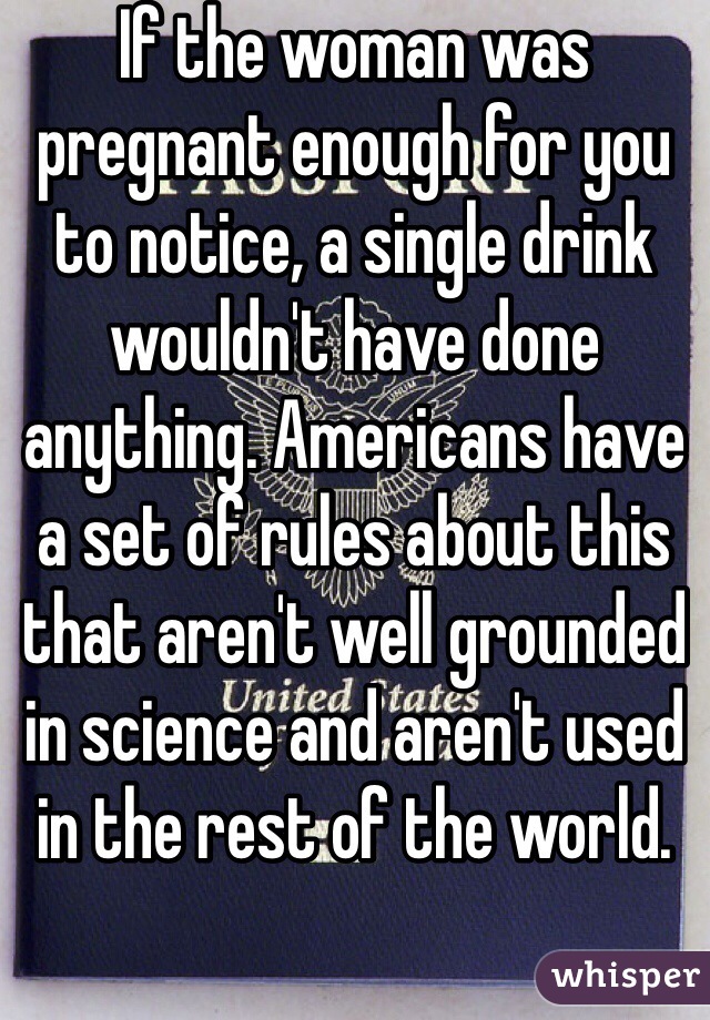 If the woman was pregnant enough for you to notice, a single drink wouldn't have done anything. Americans have a set of rules about this that aren't well grounded in science and aren't used in the rest of the world.