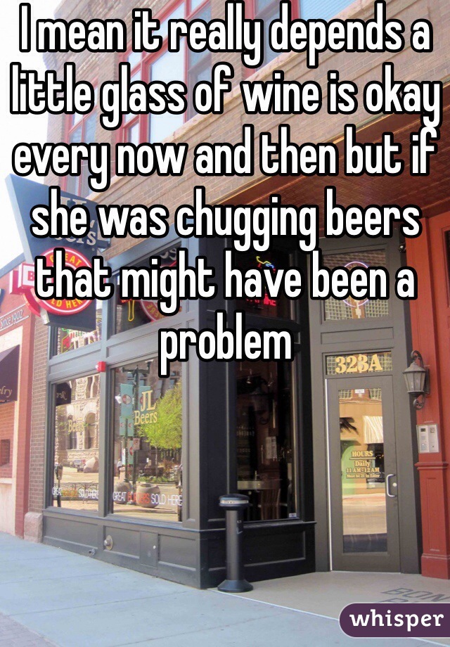 I mean it really depends a little glass of wine is okay every now and then but if she was chugging beers that might have been a problem