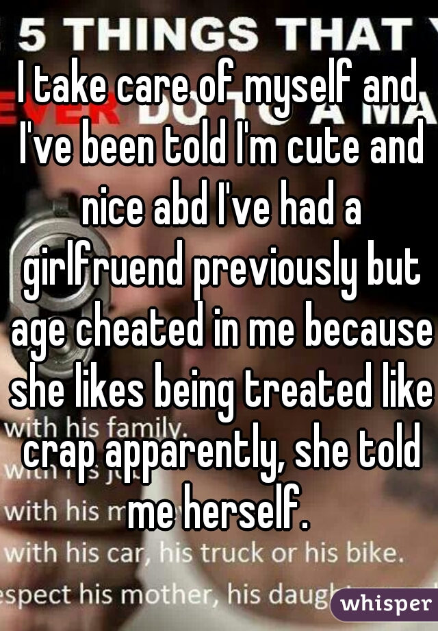 I take care of myself and I've been told I'm cute and nice abd I've had a girlfruend previously but age cheated in me because she likes being treated like crap apparently, she told me herself. 