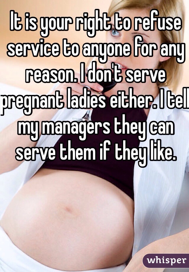 It is your right to refuse service to anyone for any reason. I don't serve pregnant ladies either. I tell my managers they can serve them if they like. 