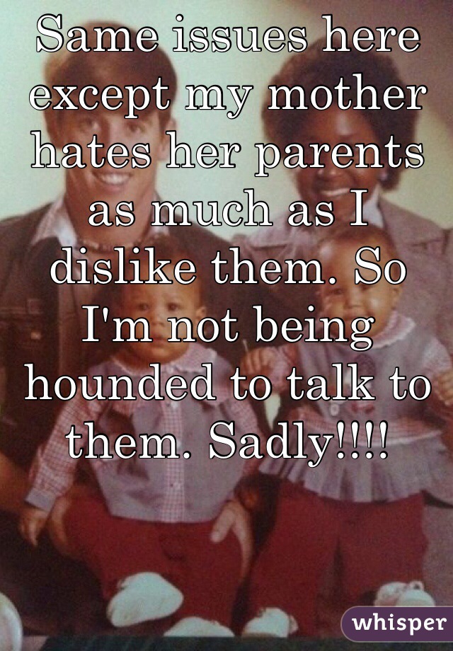 Same issues here except my mother hates her parents as much as I dislike them. So I'm not being hounded to talk to them. Sadly!!!!