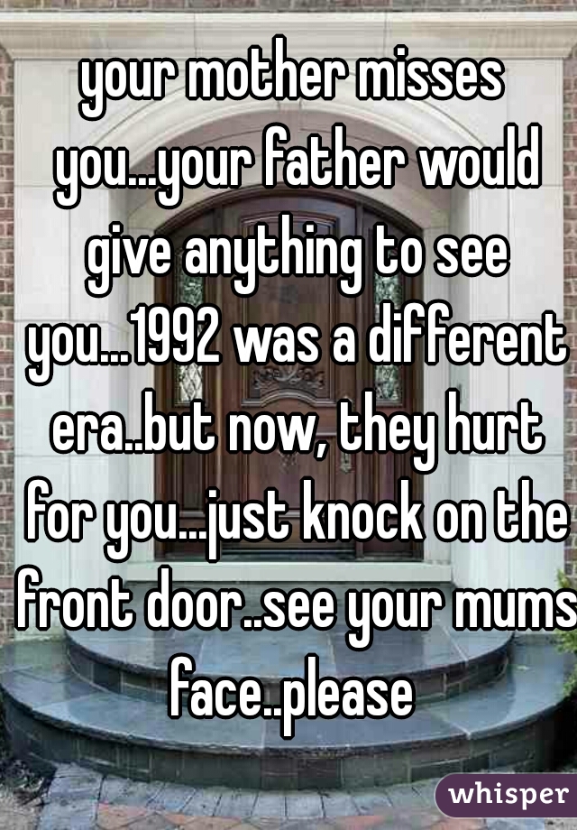 your mother misses you...your father would give anything to see you...1992 was a different era..but now, they hurt for you...just knock on the front door..see your mums face..please 