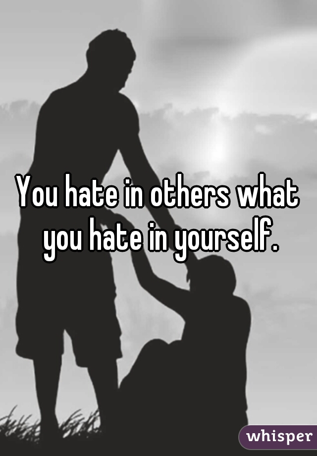 You hate in others what you hate in yourself.