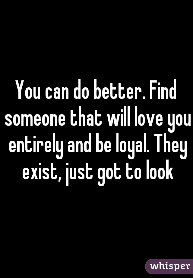 You can do better. Find someone that will love you entirely and be loyal. They exist, just got to look
