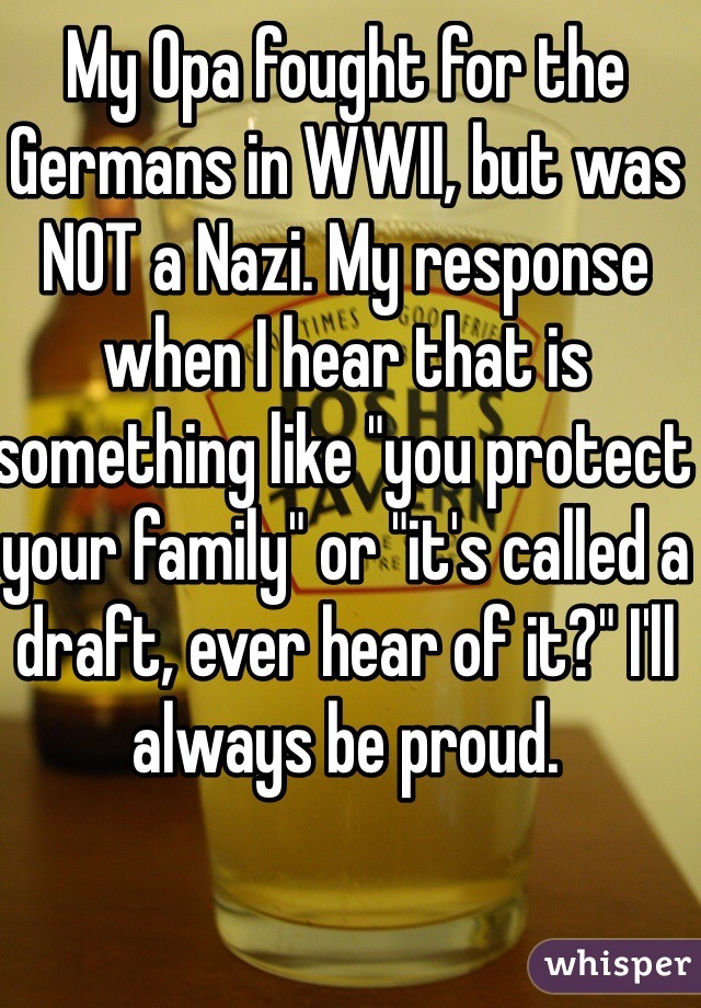 My Opa fought for the Germans in WWII, but was NOT a Nazi. My response when I hear that is something like "you protect your family" or "it's called a draft, ever hear of it?" I'll always be proud. 
