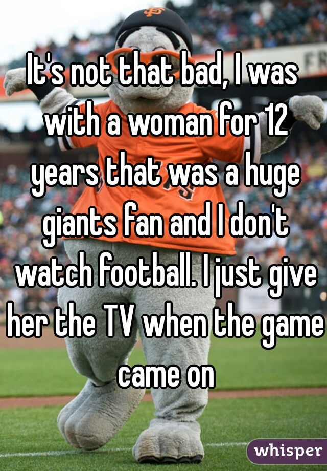 It's not that bad, I was with a woman for 12 years that was a huge giants fan and I don't watch football. I just give her the TV when the game came on