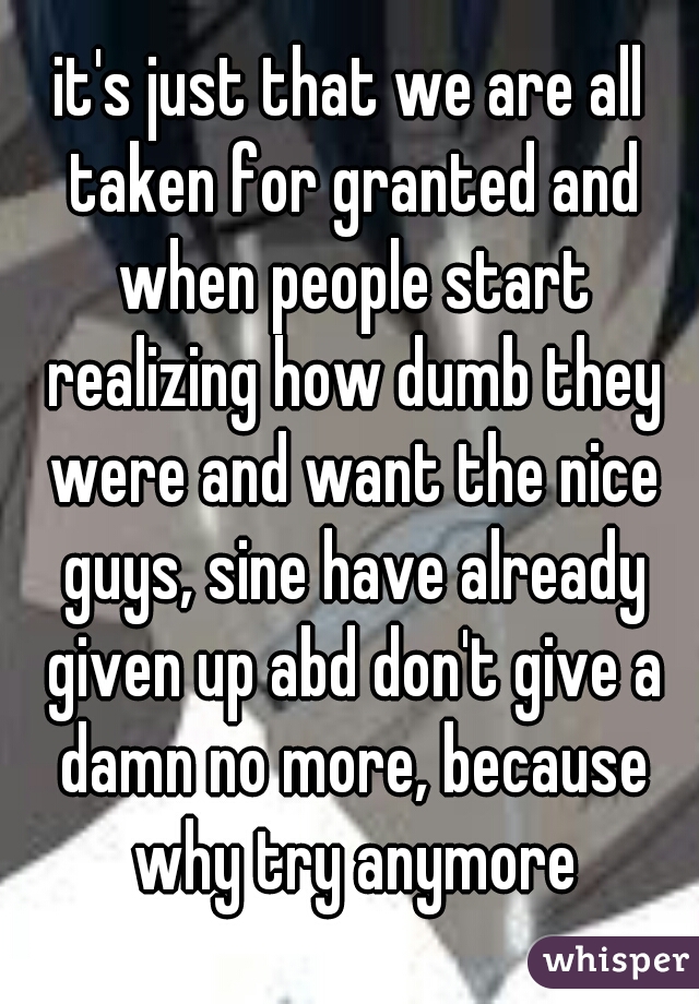 it's just that we are all taken for granted and when people start realizing how dumb they were and want the nice guys, sine have already given up abd don't give a damn no more, because why try anymore
