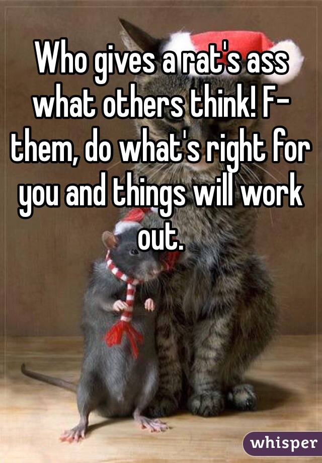 Who gives a rat's ass what others think! F-them, do what's right for you and things will work out. 