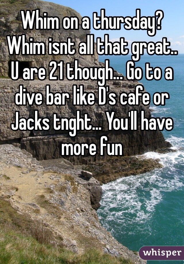 Whim on a thursday?  Whim isnt all that great.. U are 21 though... Go to a dive bar like D's cafe or Jacks tnght... You'll have more fun