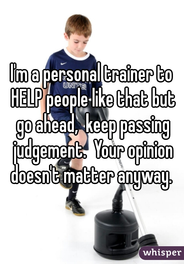 I'm a personal trainer to HELP people like that but go ahead,  keep passing judgement.  Your opinion doesn't matter anyway. 