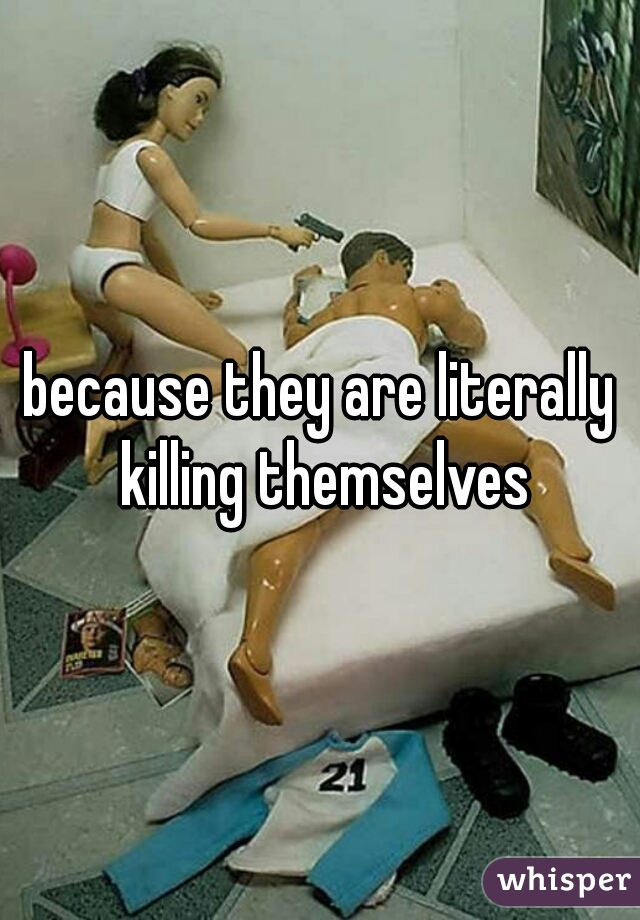 because they are literally killing themselves