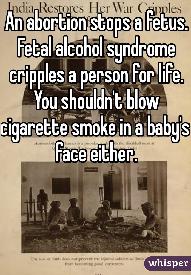 An abortion stops a fetus. Fetal alcohol syndrome cripples a person for life. You shouldn't blow cigarette smoke in a baby's face either.