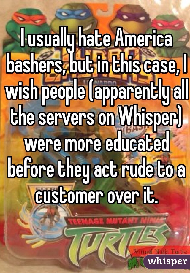 I usually hate America bashers, but in this case, I wish people (apparently all the servers on Whisper) were more educated before they act rude to a customer over it. 