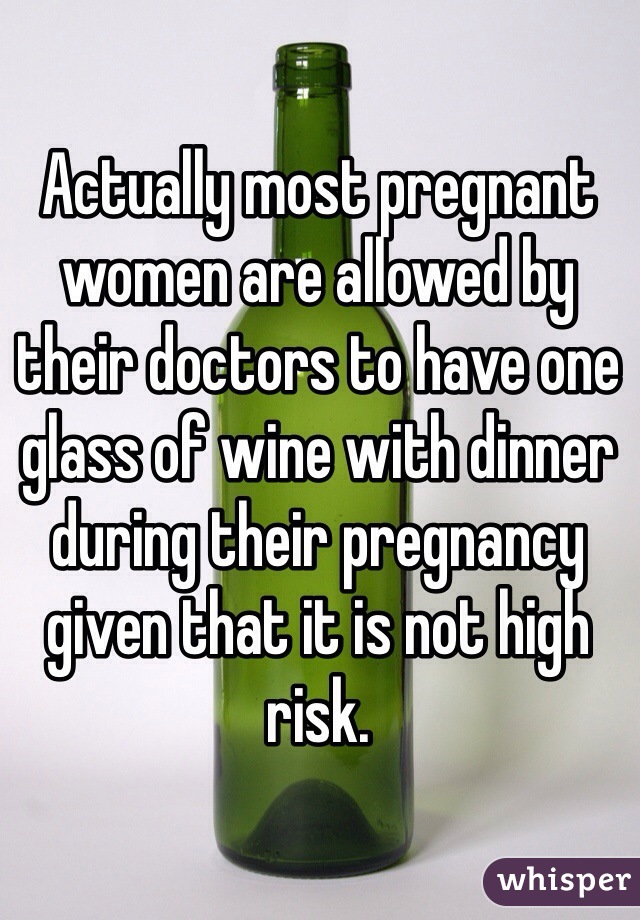 Actually most pregnant women are allowed by their doctors to have one glass of wine with dinner during their pregnancy given that it is not high risk.