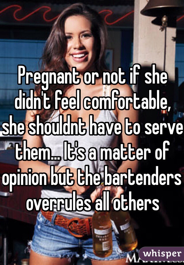 Pregnant or not if she didn't feel comfortable, she shouldnt have to serve them... It's a matter of opinion but the bartenders overrules all others 