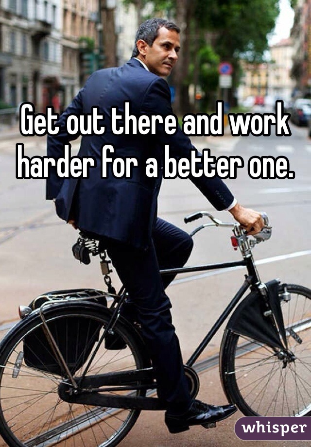 Get out there and work harder for a better one.