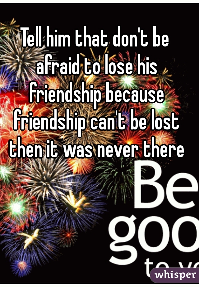Tell him that don't be afraid to lose his friendship because friendship can't be lost then it was never there
