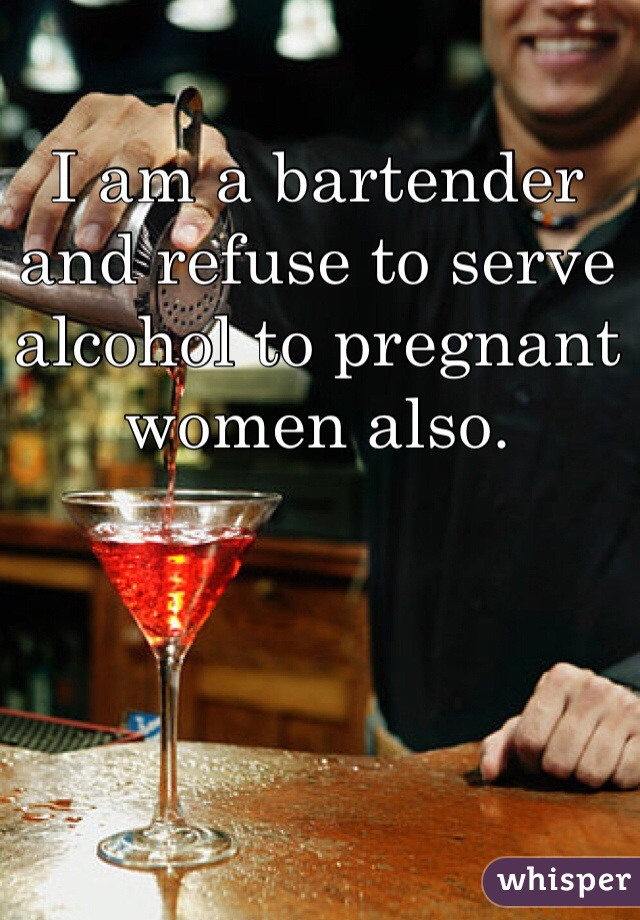 I am a bartender and refuse to serve alcohol to pregnant women also. 