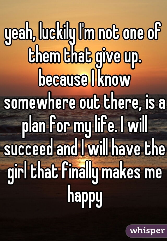 yeah, luckily I'm not one of them that give up. because I know somewhere out there, is a plan for my life. I will succeed and I will have the girl that finally makes me happy