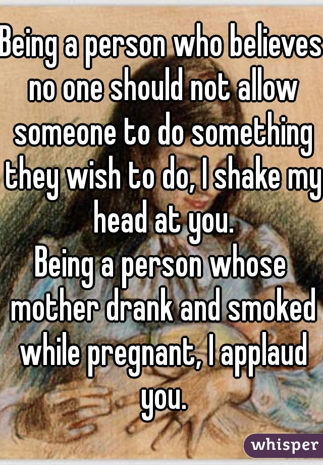 Being a person who believes no one should not allow someone to do something they wish to do, I shake my head at you.
Being a person whose mother drank and smoked while pregnant, I applaud you.