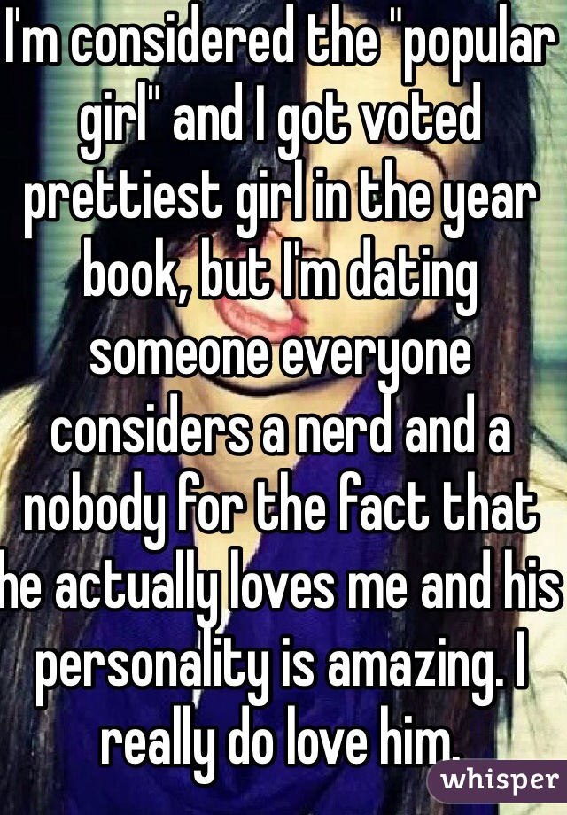 I'm considered the "popular girl" and I got voted prettiest girl in the year book, but I'm dating someone everyone considers a nerd and a nobody for the fact that he actually loves me and his personality is amazing. I really do love him.