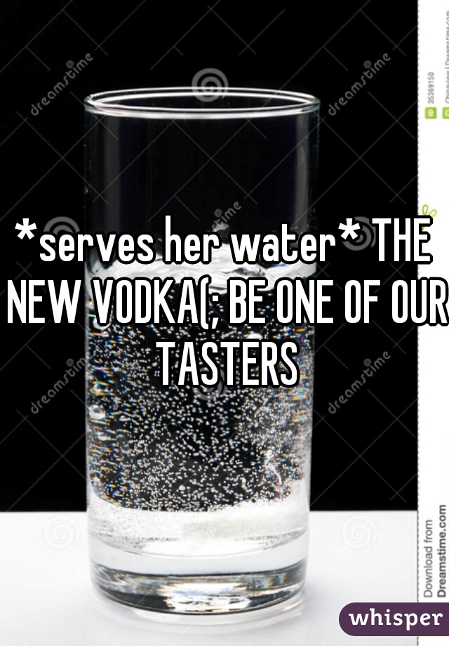 *serves her water* THE NEW VODKA(; BE ONE OF OUR TASTERS