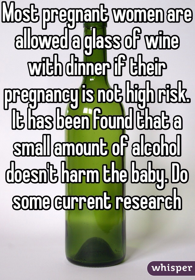 Most pregnant women are allowed a glass of wine with dinner if their pregnancy is not high risk. It has been found that a small amount of alcohol doesn't harm the baby. Do some current research