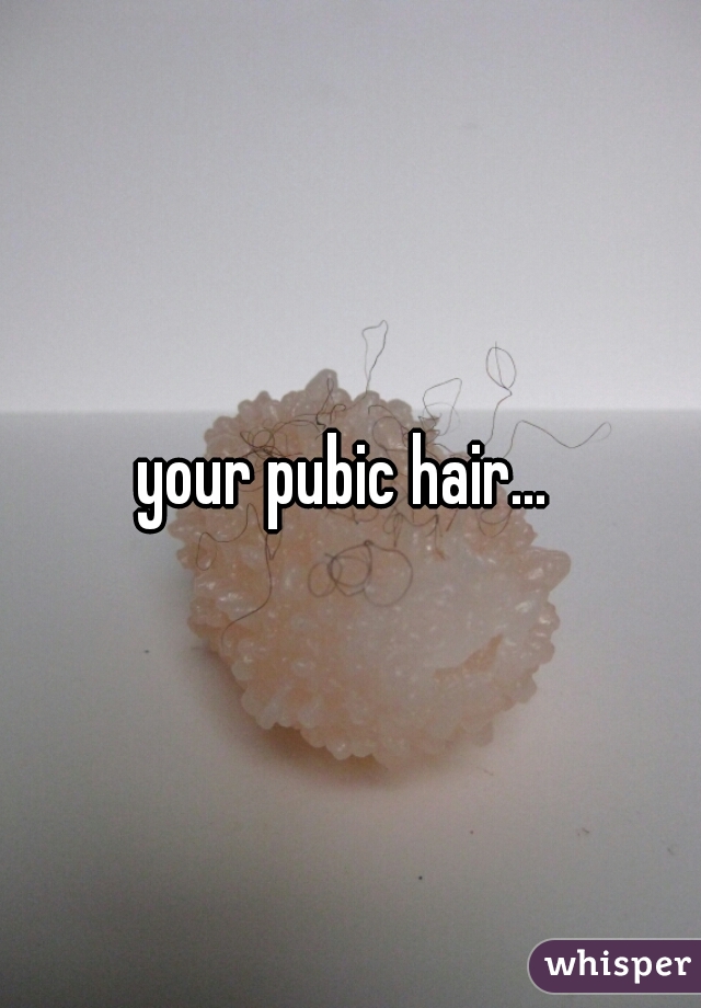 your pubic hair... 