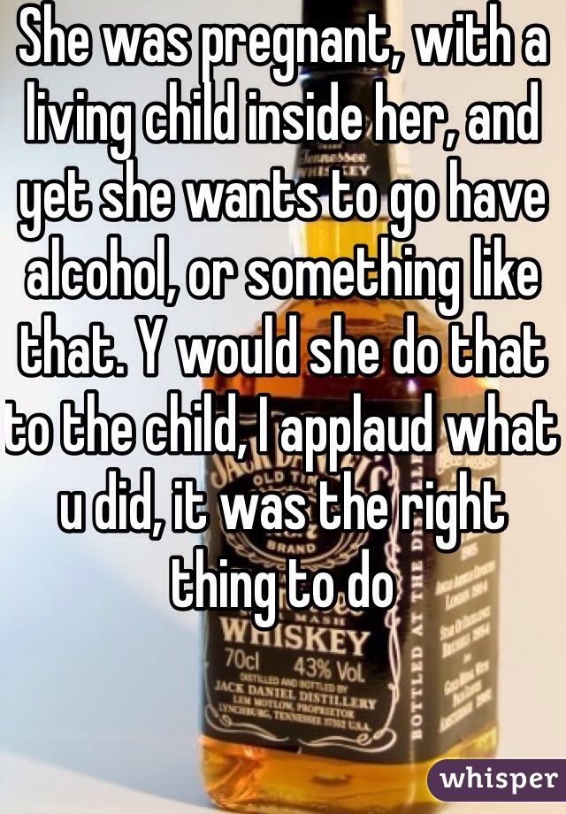 She was pregnant, with a living child inside her, and yet she wants to go have alcohol, or something like that. Y would she do that to the child, I applaud what u did, it was the right thing to do