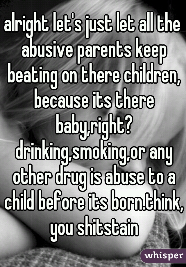 alright let's just let all the abusive parents keep beating on there children, because its there baby,right? drinking,smoking,or any other drug is abuse to a child before its born.think, you shitstain