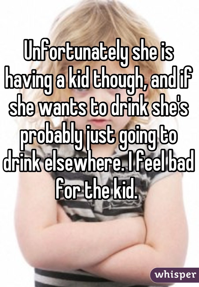 Unfortunately she is having a kid though, and if she wants to drink she's probably just going to drink elsewhere. I feel bad for the kid. 