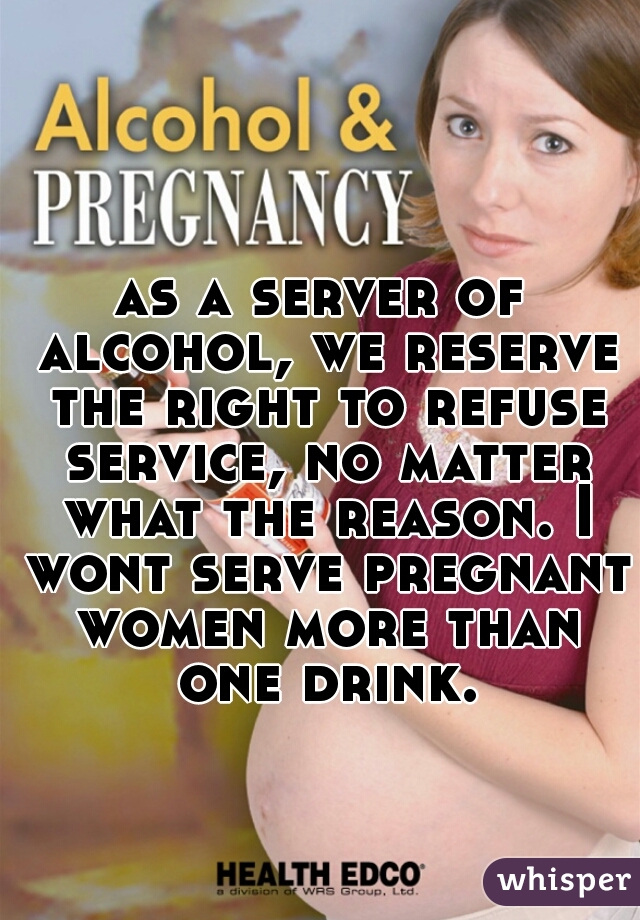 as a server of alcohol, we reserve the right to refuse service, no matter what the reason. I wont serve pregnant women more than one drink.