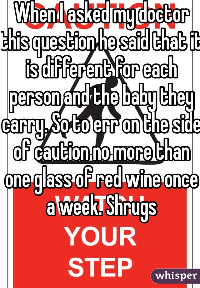 When I asked my doctor this question he said that it is different for each person and the baby they carry. So to err on the side of caution no more than one glass of red wine once a week. Shrugs