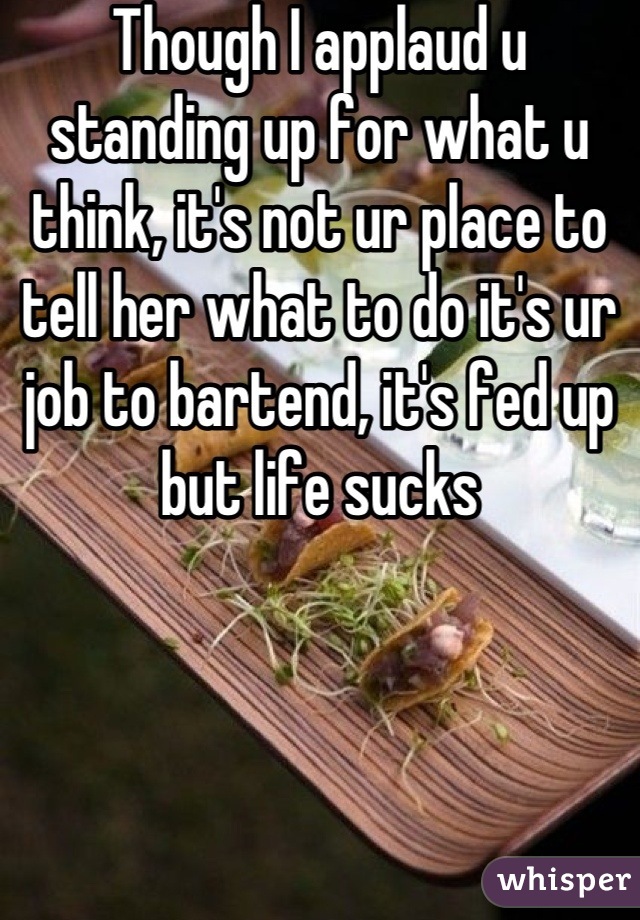 Though I applaud u standing up for what u think, it's not ur place to tell her what to do it's ur job to bartend, it's fed up but life sucks