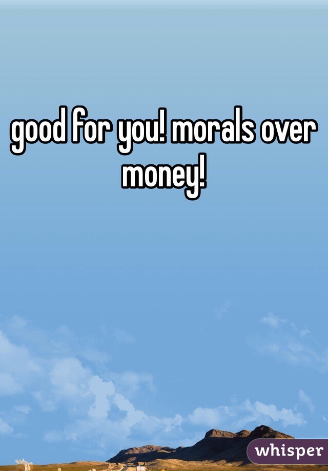 good for you! morals over money!