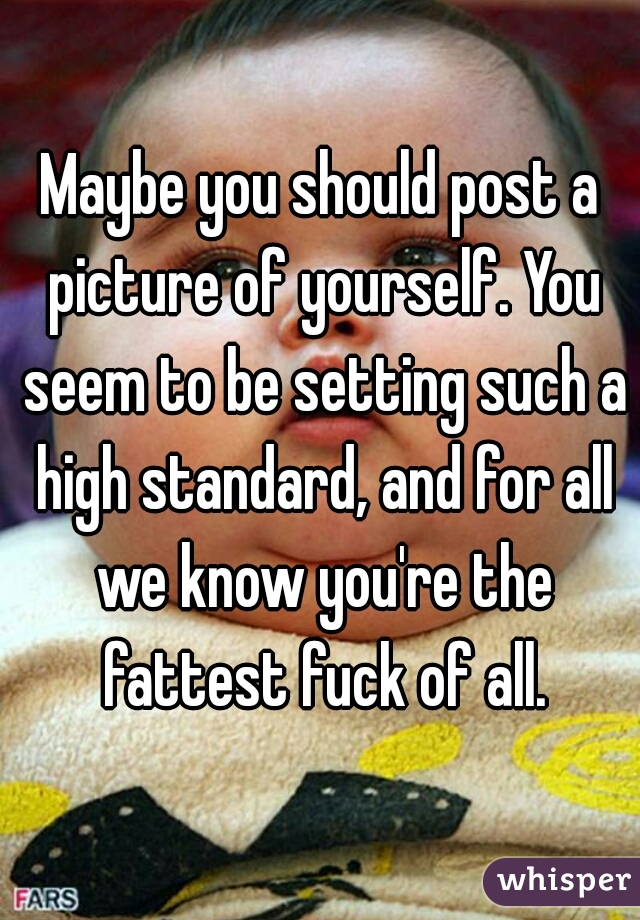 Maybe you should post a picture of yourself. You seem to be setting such a high standard, and for all we know you're the fattest fuck of all.