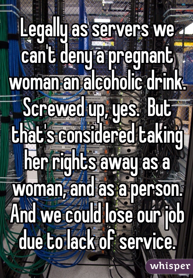 Legally as servers we can't deny a pregnant woman an alcoholic drink. 
Screwed up, yes.  But that's considered taking her rights away as a woman, and as a person. And we could lose our job due to lack of service.