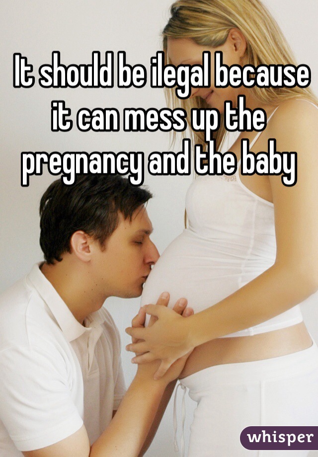  It should be ilegal because it can mess up the pregnancy and the baby 