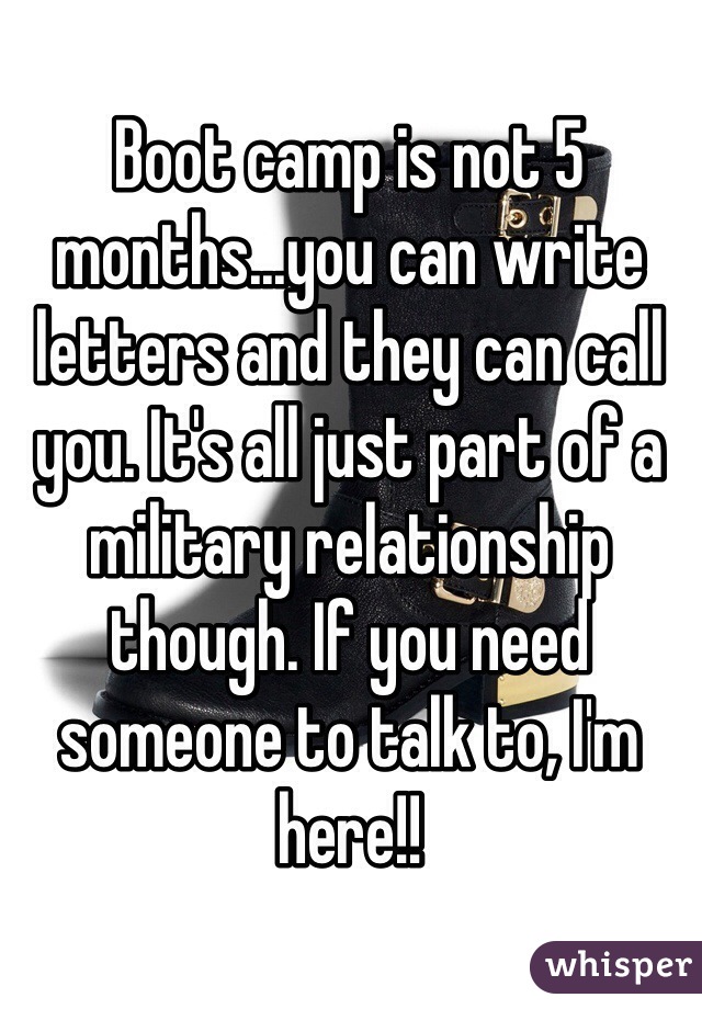 Boot camp is not 5 months...you can write letters and they can call you. It's all just part of a military relationship though. If you need someone to talk to, I'm here!! 