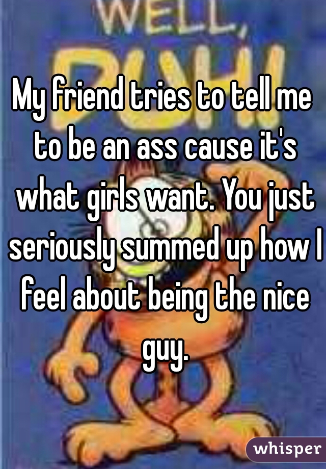 My friend tries to tell me to be an ass cause it's what girls want. You just seriously summed up how I feel about being the nice guy.
