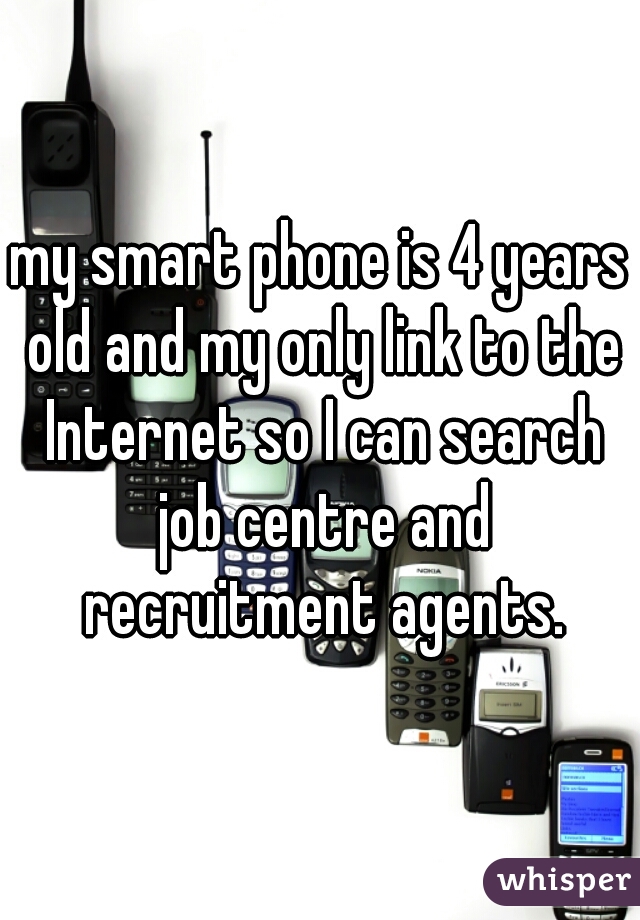 my smart phone is 4 years old and my only link to the Internet so I can search job centre and recruitment agents.