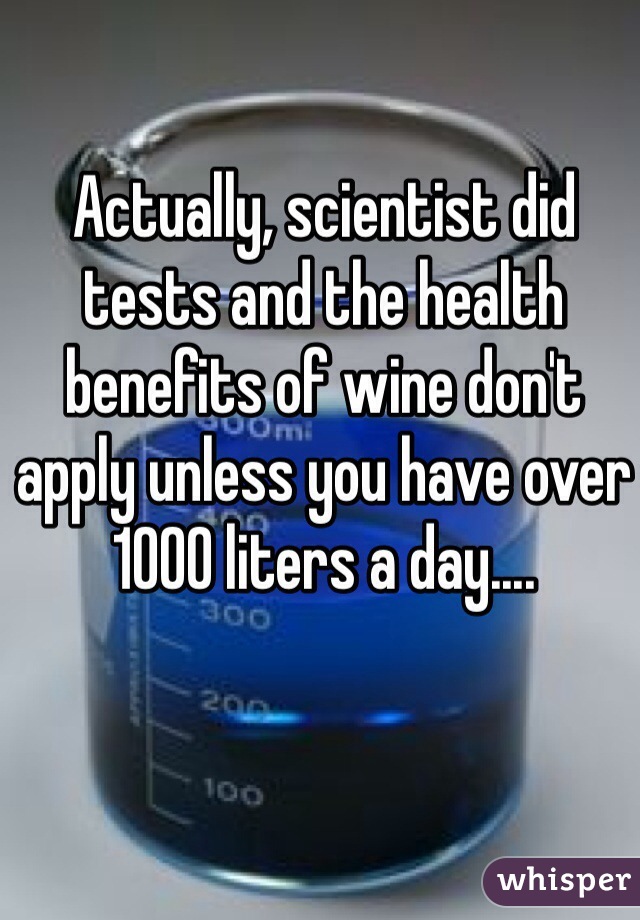 Actually, scientist did tests and the health benefits of wine don't apply unless you have over 1000 liters a day....