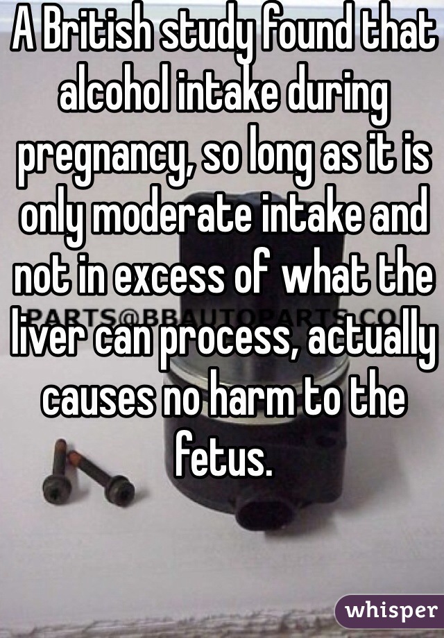 A British study found that alcohol intake during pregnancy, so long as it is only moderate intake and not in excess of what the liver can process, actually causes no harm to the fetus. 